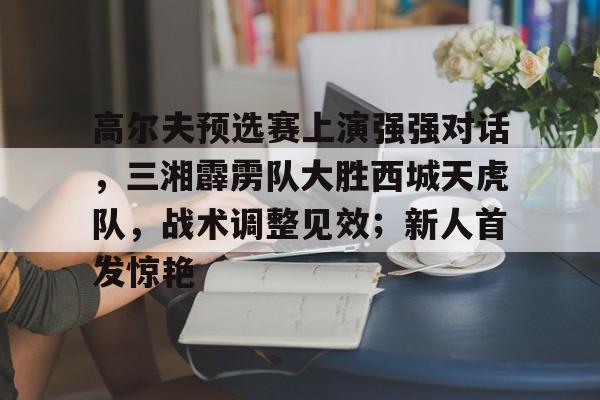 JN体育- 高尔夫预选赛上演强强对话，三湘霹雳队大胜西城天虎队，战术调整见效；新人首发惊艳